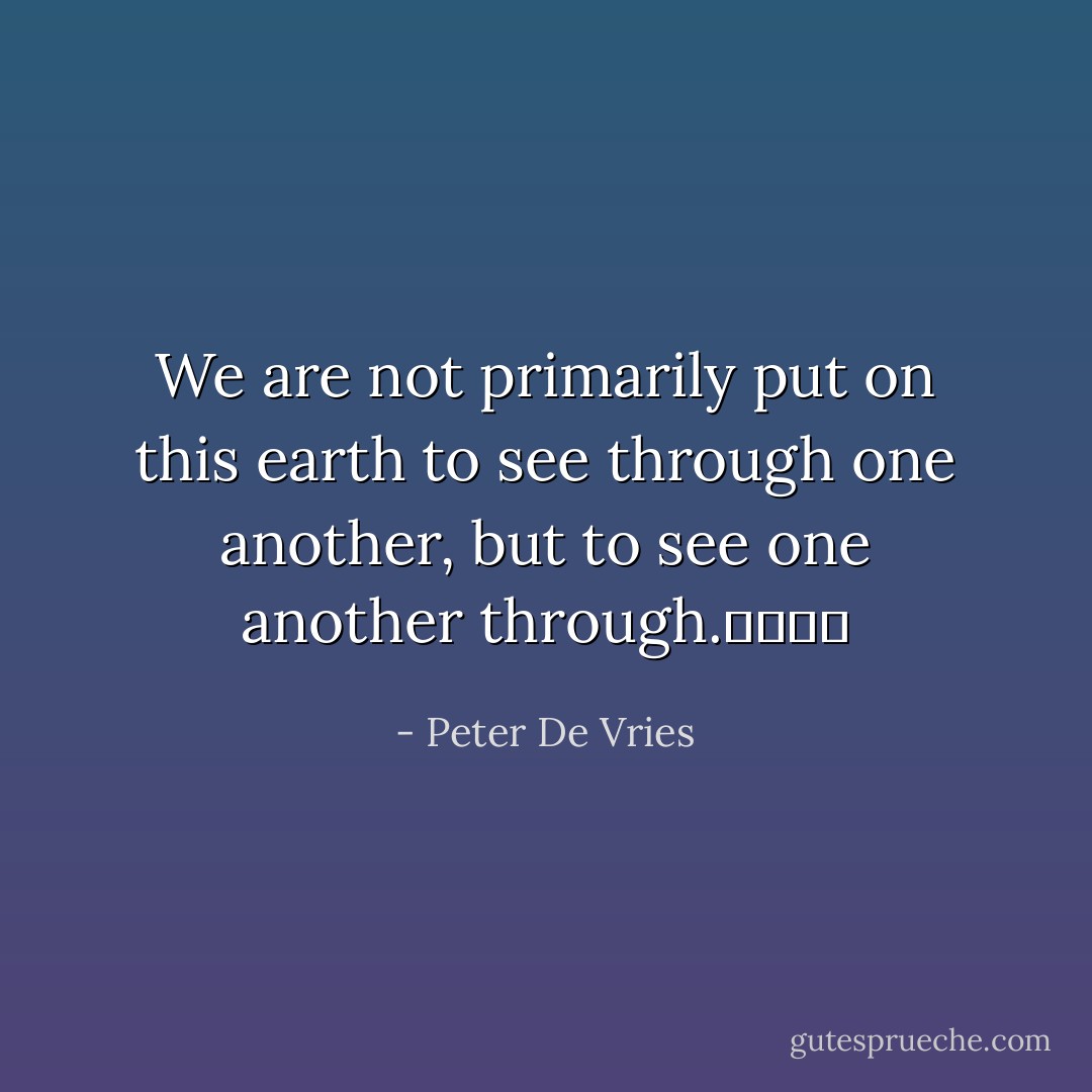 We are not primarily put on this earth to see through one another, but to see one another through.				 - Peter De Vries