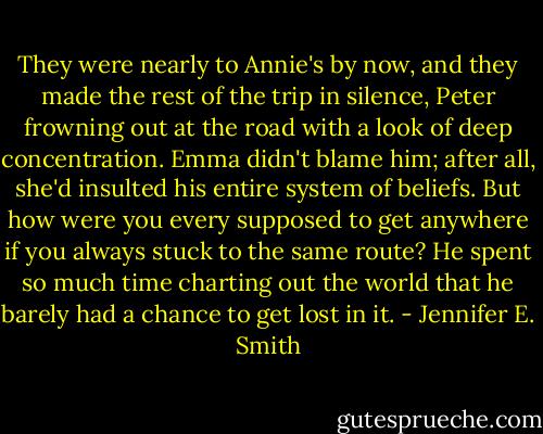 They were nearly to Annie's by now, and they made the rest of the trip in silence, Peter frowning out at the road with a look of deep concentration. Emma didn't blame him; after all, she'd insulted his entire system of beliefs. But how were you every supposed to get anywhere if you always stuck to the same route? He spent so much time charting out the world that he barely had a chance to get lost in it. - Jennifer E. Smith