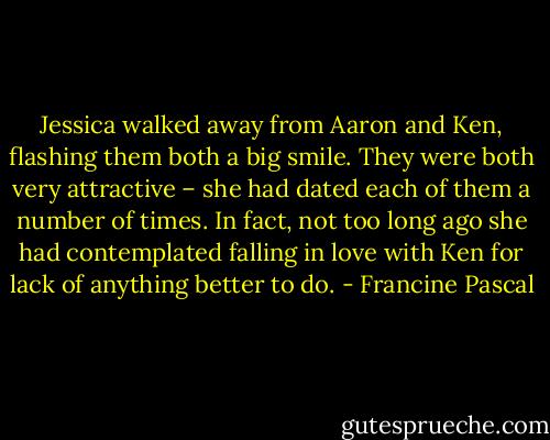 Jessica walked away from Aaron and Ken, flashing them both a big smile. They were both very attractive – she had dated each of them a number of times. In fact, not too long ago she had contemplated falling in love with Ken for lack of anything better to do. - Francine Pascal