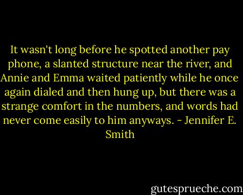 It wasn't long before he spotted another pay phone, a slanted structure near the river, and Annie and Emma waited patiently while he once again dialed and then hung up, but there was a strange comfort in the numbers, and words had never come easily to him anyways. - Jennifer E. Smith