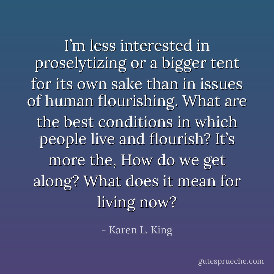 I’m less interested in proselytizing or a bigger tent for its own sake than in issues of human flourishing. What are the best conditions in which people live and flourish? It’s more the, How do we get along? What does it mean for living now? - Karen L. King