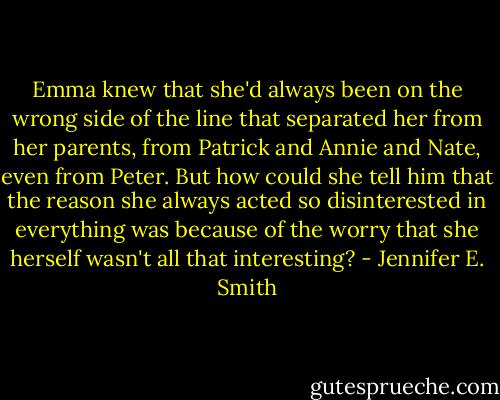 Emma knew that she'd always been on the wrong side of the line that separated her from her parents, from Patrick and Annie and Nate, even from Peter. But how could she tell him that the reason she always acted so disinterested in everything was because of the worry that she herself wasn't all that interesting? - Jennifer E. Smith