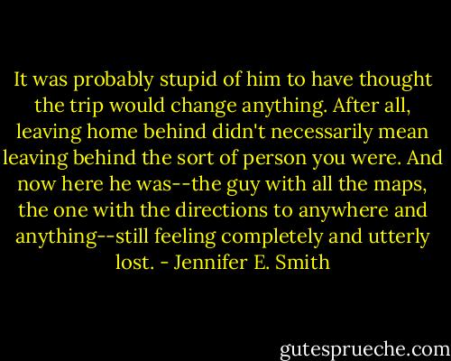 It was probably stupid of him to have thought the trip would change anything. After all, leaving home behind didn't necessarily mean leaving behind the sort of person you were. And now here he was--the guy with all the maps, the one with the directions to anywhere and anything--still feeling completely and utterly lost. - Jennifer E. Smith