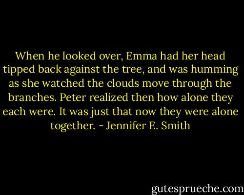 When he looked over, Emma had her head tipped back against the tree, and was humming as she watched the clouds move through the branches. Peter realized then how alone they each were. It was just that now they were alone together. - Jennifer E. Smith
