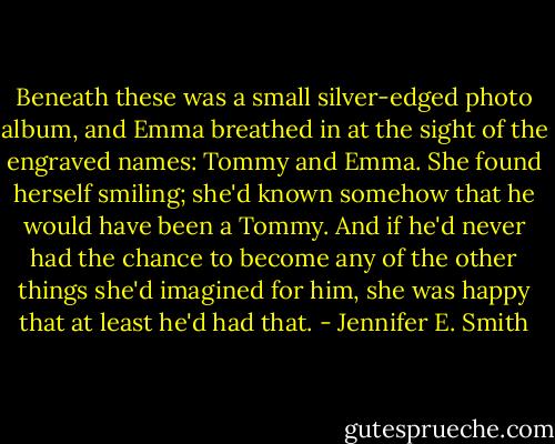 Beneath these was a small silver-edged photo album, and Emma breathed in at the sight of the engraved names: Tommy and Emma. She found herself smiling; she'd known somehow that he would have been a Tommy. And if he'd never had the chance to become any of the other things she'd imagined for him, she was happy that at least he'd had that. - Jennifer E. Smith