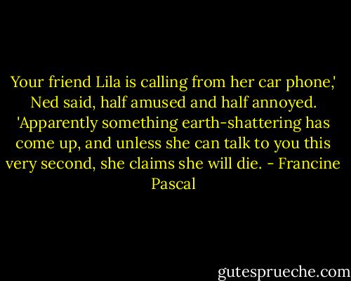 Your friend Lila is calling from her car phone,' Ned said, half amused and half annoyed. 'Apparently something earth-shattering has come up, and unless she can talk to you this very second, she claims she will die. - Francine Pascal