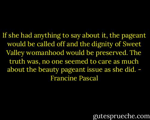 If she had anything to say about it, the pageant would be called off and the dignity of Sweet Valley womanhood would be preserved. The truth was, no one seemed to care as much about the beauty pageant issue as she did. - Francine Pascal