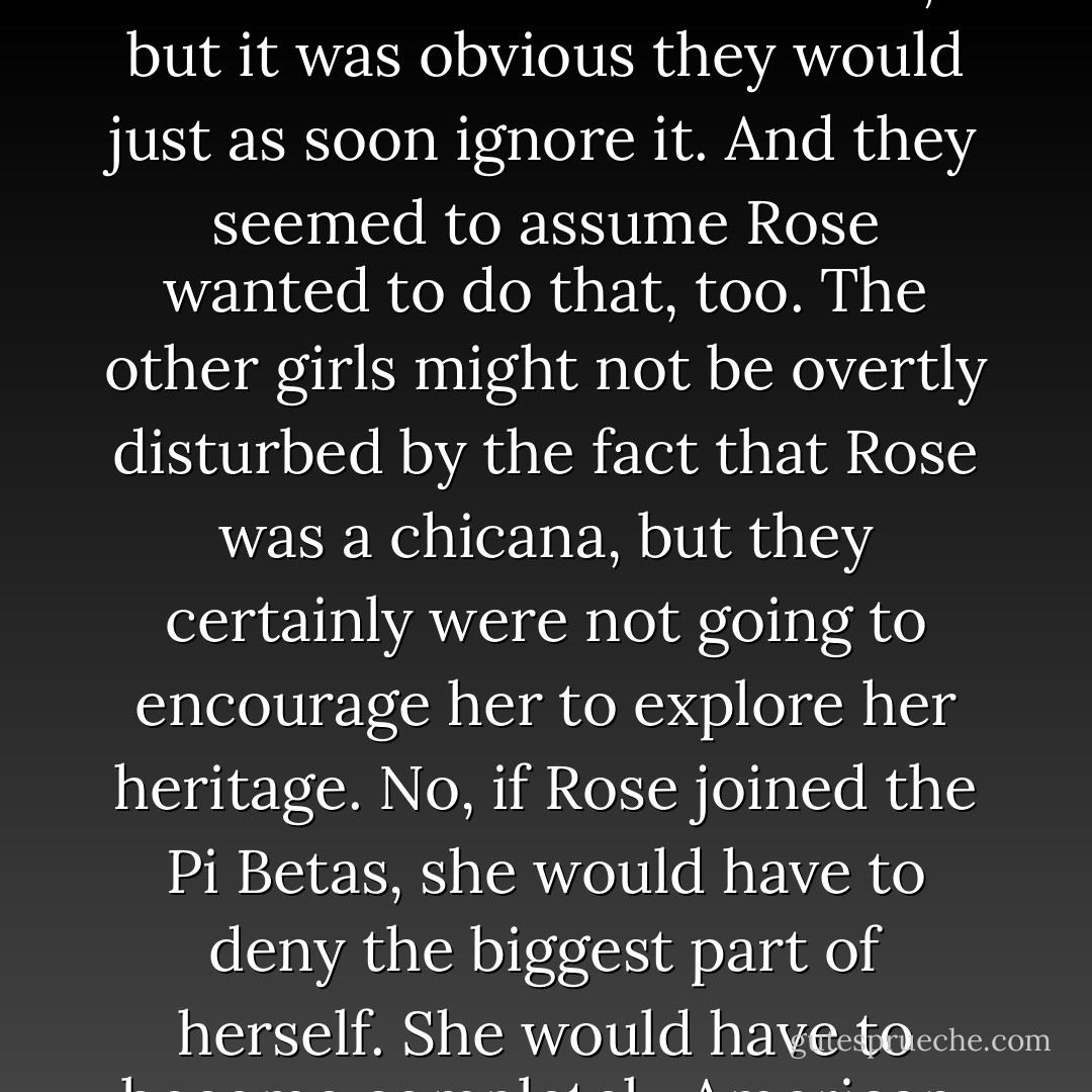 The Pi Betas had accepted the fact that Rose was Mexican, but it was obvious they would just as soon ignore it. And they seemed to assume Rose wanted to do that, too. The other girls might not be overtly disturbed by the fact that Rose was a chicana, but they certainly were not going to encourage her to explore her heritage. No, if Rose joined the Pi Betas, she would have to deny the biggest part of herself. She would have to become completely American. - Francine Pascal