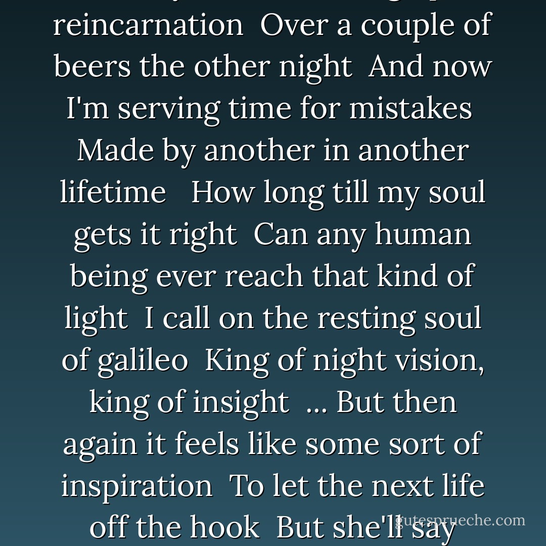 And as the bombshells of my daily fears explode <br />I try to trace them to my youth <br /><br />And then you had to bring up reincarnation <br />Over a couple of beers the other night <br />And now I'm serving time for mistakes <br />Made by another in another lifetime <br /><br />How long till my soul gets it right <br />Can any human being ever reach that kind of light <br />I call on the resting soul of galileo <br />King of night vision, king of insight <br />...<br />But then again it feels like some sort of inspiration <br />To let the next life off the hook <br />But she'll say "look what I had to overcome from my last life <br />I think I'll write a book - Indigo Girls