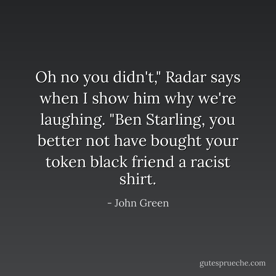 Oh no you didn't," Radar says when I show him why we're laughing. "Ben Starling, you better not have bought your token black friend a racist shirt. - John Green