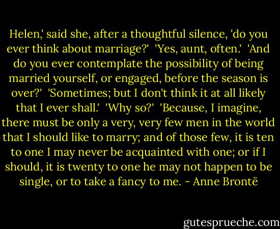 Helen,' said she, after a thoughtful silence, 'do you ever think about marriage?'<br /><br />'Yes, aunt, often.'<br /><br />'And do you ever contemplate the possibility of being married yourself, or engaged, before the season is over?'<br /><br />'Sometimes; but I don't think it at all likely that I ever shall.'<br /><br />'Why so?'<br /><br />'Because, I imagine, there must be only a very, very few men in the world that I should like to marry; and of those few, it is ten to one I may never be acquainted with one; or if I should, it is twenty to one he may not happen to be single, or to take a fancy to me. - Anne Brontë