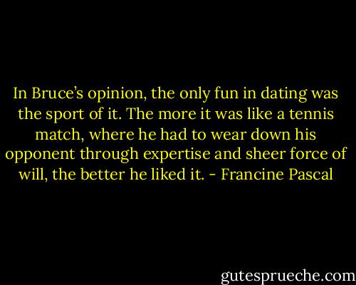 In Bruce’s opinion, the only fun in dating was the sport of it. The more it was like a tennis match, where he had to wear down his opponent through expertise and sheer force of will, the better he liked it. - Francine Pascal