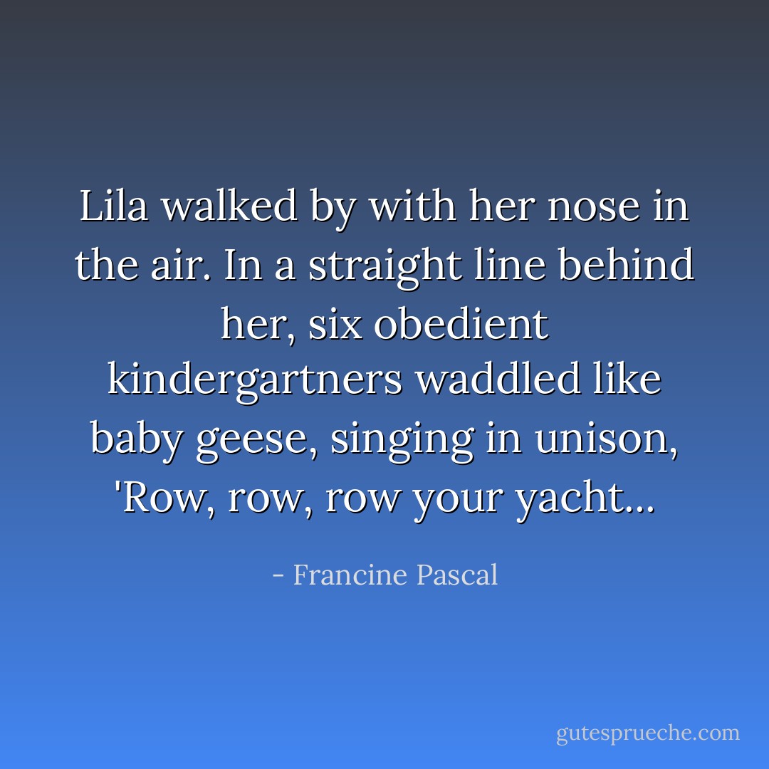 Lila walked by with her nose in the air. In a straight line behind her, six obedient kindergartners waddled like baby geese, singing in unison, 'Row, row, row your yacht... - Francine Pascal