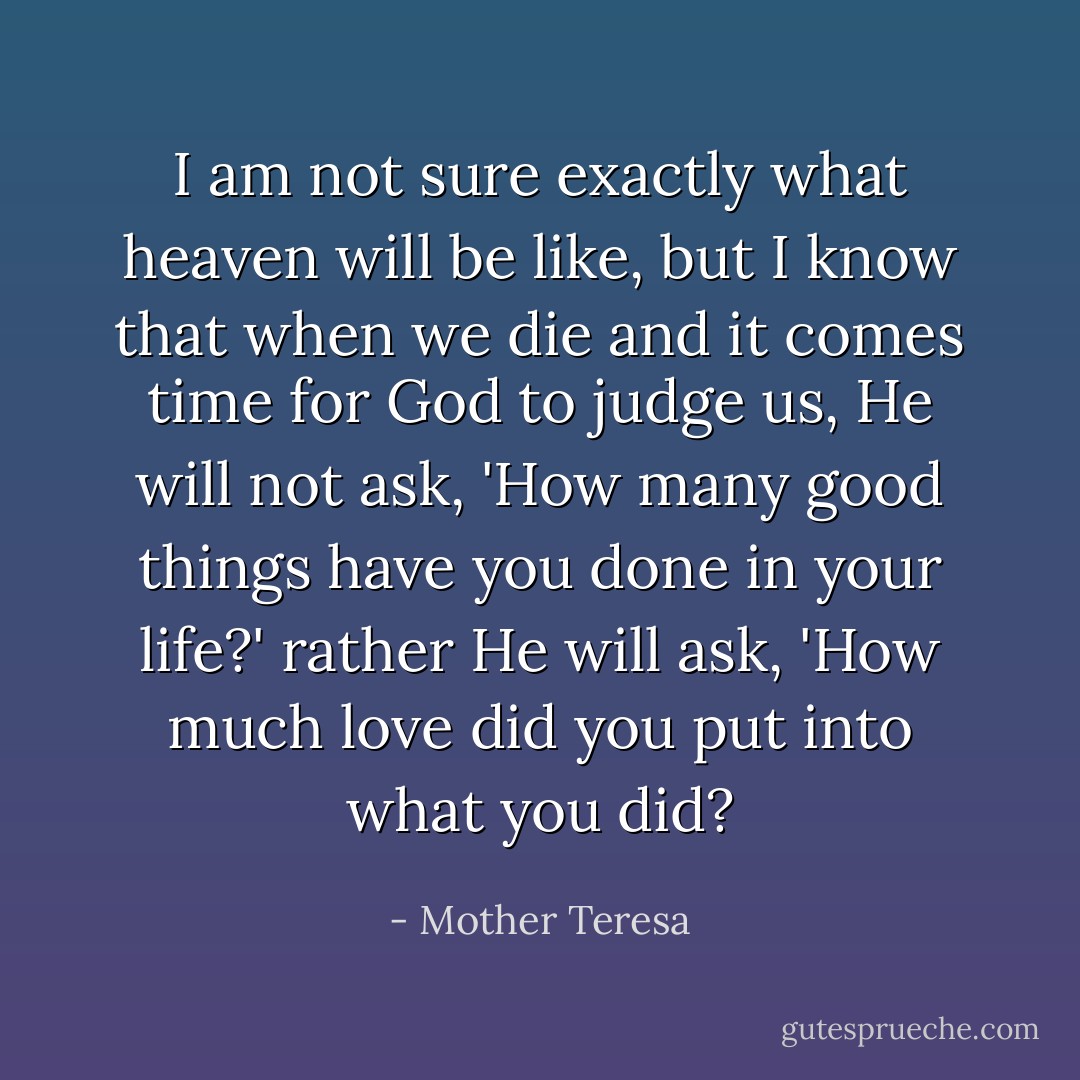 I am not sure exactly what heaven will be like, but I know that when we die and it comes time for God to judge us, He will not ask, 'How many good things have you done in your life?' rather He will ask, 'How much love did you put into what you did? - Mother Teresa