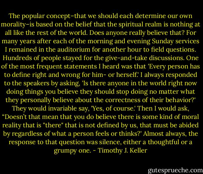 The popular concept–that we should each determine our own morality–is based on the belief that the spiritual realm is nothing at all like the rest of the world. Does anyone really believe that? For many years after each of the morning and evening Sunday services I remained in the auditorium for another hour to field questions. Hundreds of people stayed for the give-and-take discussions. One of the most frequent statements I heard was that 'Every person has to define right and wrong for him- or herself.' I always responded to the speakers by asking, 'Is there anyone in the world right now doing things you believe they should stop doing no matter what they personally believe about the correctness of their behavior?' They would invariable say, 'Yes, of course.' Then I would ask, “Doesn’t that mean that you do believe there is some kind of moral reality that is "there" that is not defined by us, that must be abided by regardless of what a person feels or thinks?' Almost always, the response to that question was silence, either a thoughtful or a grumpy one. - Timothy J. Keller