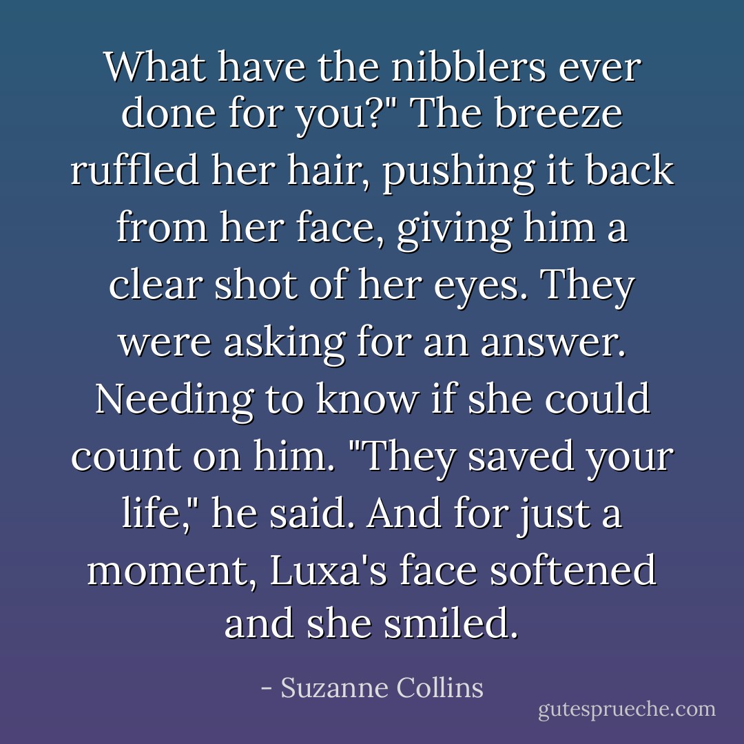 What have the nibblers ever done for you?"<br />The breeze ruffled her hair, pushing it back from her face, giving him a clear shot of her eyes. They were asking for an answer. Needing to know if she could count on him.<br />"They saved your life," he said.<br />And for just a moment, Luxa's face softened and she smiled. - Suzanne Collins
