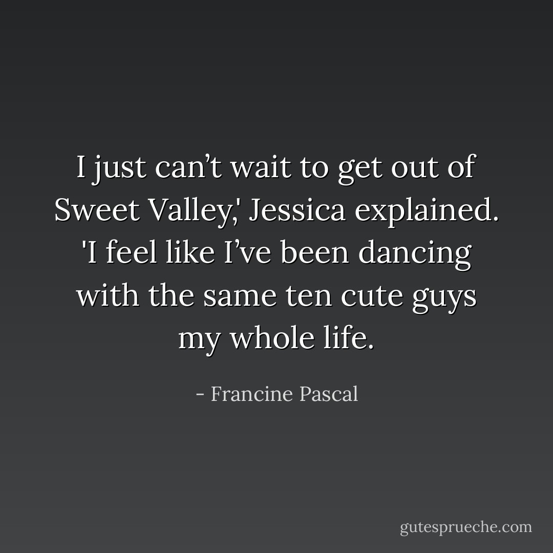 I just can’t wait to get out of Sweet Valley,' Jessica explained. 'I feel like I’ve been dancing with the same ten cute guys my whole life. - Francine Pascal