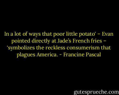 In a lot of ways that poor little potato' – Evan pointed directly at Jade’s French fries – 'symbolizes the reckless consumerism that plagues America. - Francine Pascal