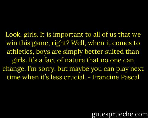 Look, girls. It is important to all of us that we win this game, right? Well, when it comes to athletics, boys are simply better suited than girls. It’s a fact of nature that no one can change. I’m sorry, but maybe you can play next time when it’s less crucial. - Francine Pascal