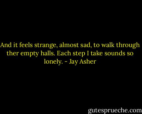 And it feels strange, almost sad, to walk through ther empty halls. Each step I take sounds so lonely. - Jay Asher