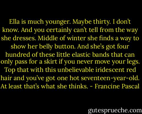 Ella is much younger. Maybe thirty. I don’t know. And you certainly can’t tell from the way she dresses. Middle of winter she finds a way to show her belly button. And she’s got four hundred of these little elastic bands that can only pass for a skirt if you never move your legs. Top that with this unbelievable iridescent red hair and you’ve got one hot seventeen-year-old. At least that’s what she thinks. - Francine Pascal
