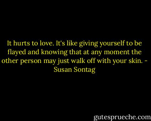 It hurts to love. It's like giving yourself to be flayed and knowing that at any moment the other person may just walk off with your skin. - Susan Sontag