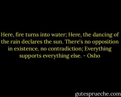 Here, fire turns into water;<br />Here, the dancing of the rain declares the sun.<br />There's no opposition in existence, no contradiction;<br />Everything supports everything else. - Osho