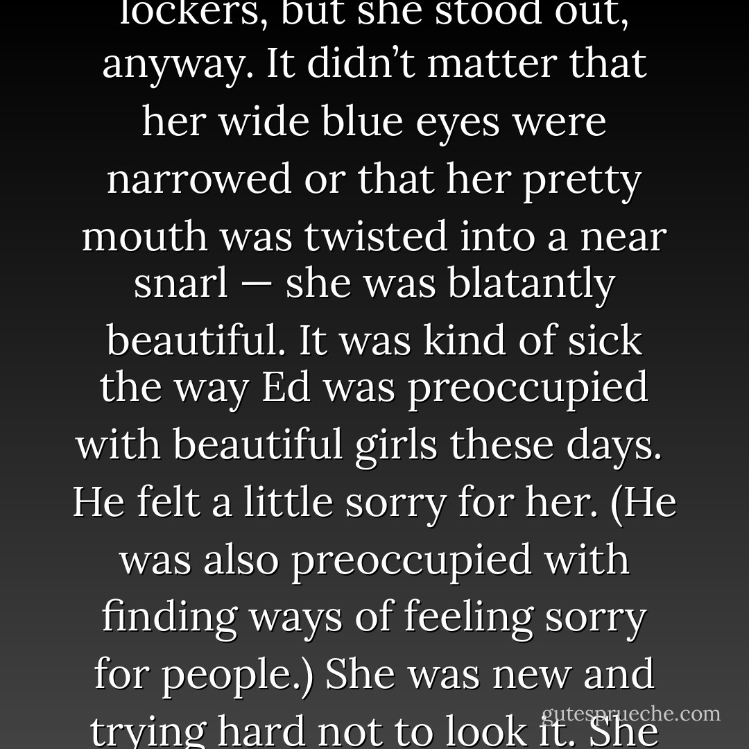 He saw her right after the seventh-period bell rang. She seemed dressed for the sole purpose of blending in with the lockers, but she stood out, anyway. It didn’t matter that her wide blue eyes were narrowed or that her pretty mouth was twisted into a near snarl — she was blatantly beautiful. It was kind of sick the way Ed was preoccupied with beautiful girls these days.<br /><br />He felt a little sorry for her. (He was also preoccupied with finding ways of feeling sorry for people.) She was new and trying hard not to look it. She was confused and trying to look tough. It was endearing is what it was. - Francine Pascal