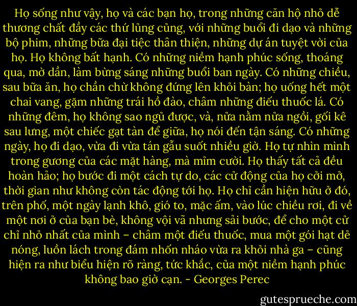 Họ sống như vậy, họ và các bạn họ, trong những căn hộ nhỏ dễ thương chất đầy các thứ lủng củng, với những buổi đi dạo và những bộ phim, những bữa đại tiệc thân thiện, những dự án tuyệt vời của họ. Họ không bất hạnh. Có những niềm hạnh phúc sống, thoáng qua, mờ dần, làm bừng sáng những buổi ban ngày. Có những chiều, sau bữa ăn, họ chần chừ không đứng lên khỏi bàn; họ uống hết một chai vang, gặm những trái hồ đào, châm những điếu thuốc lá. Có những đêm, họ không sao ngủ được, và, nửa nằm nửa ngồi, gối kê sau lưng, một chiếc gạt tàn để giữa, họ nói đến tận sáng. Có những ngày, họ đi dạo, vừa đi vừa tán gẫu suốt nhiều giờ. Họ tự nhìn mình trong gương của các mặt hàng, mà mỉm cười. Họ thấy tất cả đều hoàn hảo; họ bước đi một cách tự do, các cử động của họ cởi mở, thời gian như không còn tác động tới họ. Họ chỉ cần hiện hữu ở đó, trên phố, một ngày lạnh khô, gió to, mặc ấm, vào lúc chiều rơi, đi về một nơi ở của bạn bè, không vội vã nhưng sải bước, để cho một cử chỉ nhỏ nhất của mình – châm một điếu thuốc, mua một gói hạt dẻ nóng, luồn lách trong đám nhốn nháo vừa ra khỏi nhà ga – cũng hiện ra như biểu hiện rõ ràng, tức khắc, của một niềm hạnh phúc không bao giờ cạn. - Georges Perec