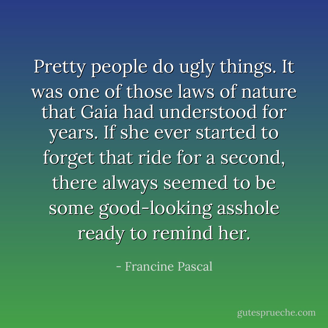 Pretty people do ugly things.<br />It was one of those laws of nature that Gaia had understood for years. If she ever started to forget that ride for a second, there always seemed to be some good-looking asshole ready to remind her. - Francine Pascal