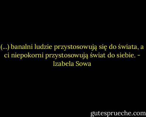 (...) banalni ludzie przystosowują się do świata, a ci niepokorni przystosowują świat do siebie. - Izabela Sowa