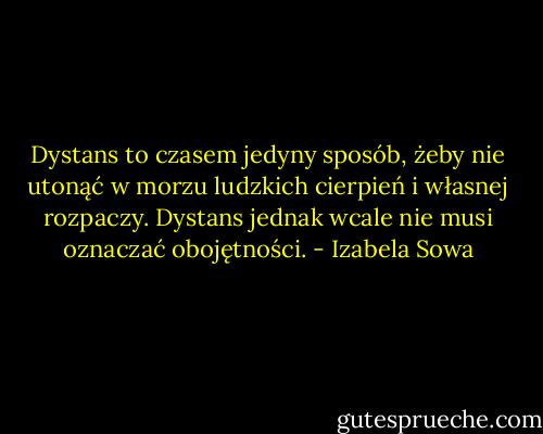 Dystans to czasem jedyny sposób, żeby nie utonąć w morzu ludzkich cierpień i własnej rozpaczy. Dystans jednak wcale nie musi oznaczać obojętności. - Izabela Sowa