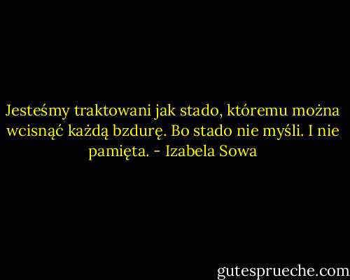 Jesteśmy traktowani jak stado, któremu można wcisnąć każdą bzdurę. Bo stado nie myśli. I nie pamięta. - Izabela Sowa