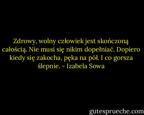 Zdrowy, wolny człowiek jest skończoną całością. Nie musi się nikim dopełniać. Dopiero kiedy się zakocha, pęka na pół. I co gorsza ślepnie. - Izabela Sowa