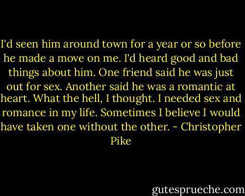 I'd seen him around town for a year or so before he made a move on me. I'd heard good and bad things about him. One friend said he was just out for sex. Another said he was a romantic at heart. What the hell, I thought. I needed sex and romance in my life. Sometimes I believe I would have taken one without the other. - Christopher Pike