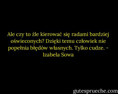 Ale czy to źle kierować się radami bardziej oświeconych? Dzięki temu człowiek nie popełnia błędów własnych. Tylko cudze. - Izabela Sowa