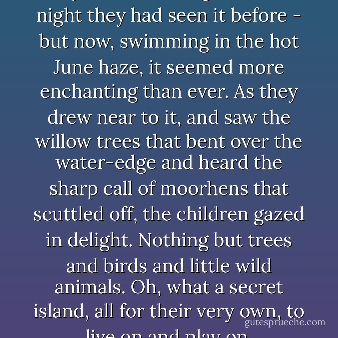 The secret island had looked mysterious enough on the night they had seen it before - but now, swimming in the hot June haze, it seemed more enchanting than ever. As they drew near to it, and saw the willow trees that bent over the water-edge and heard the sharp call of moorhens that scuttled off, the children gazed in delight. Nothing but trees and birds and little wild animals. Oh, what a secret island, all for their very own, to live on and play on. - Enid Blyton