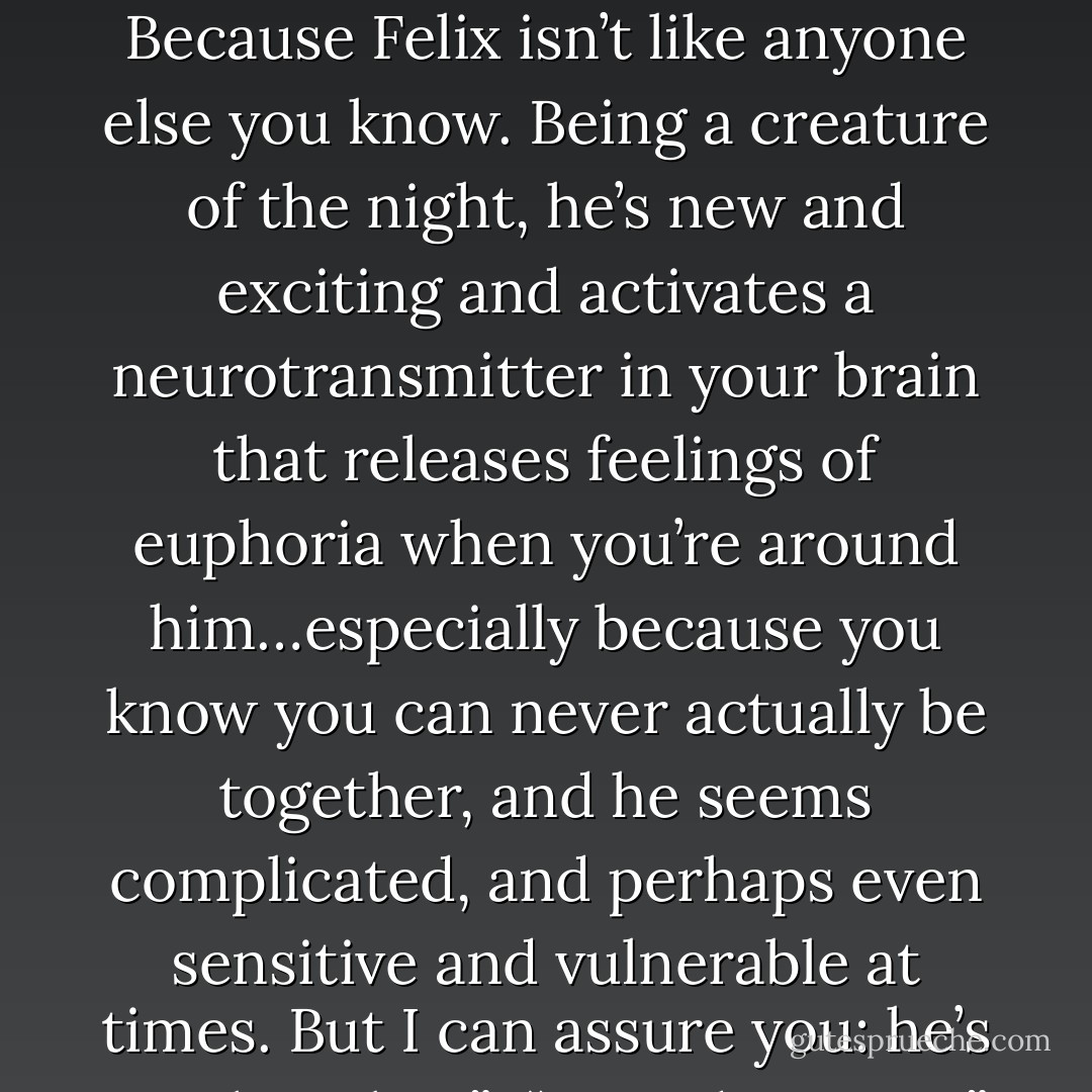 This,” Alaric explained to Sarah in what he thought was a kindly voice, “isn’t love you’re feeling. Only dopamine. Because Felix isn’t like anyone else you know. Being a creature of the night, he’s new and exciting and activates a neurotransmitter in your brain that releases feelings of euphoria when you’re around him…especially because you know you can never actually be together, and he seems complicated, and perhaps even sensitive and vulnerable at times. But I can assure you: he’s anything but.”<br /><br />“How dare you?” Sarah demanded hotly. “It isn’t dopa…whatever! It’s love! Love! - Meg Cabot