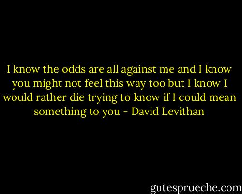 I know<br />the odds are all against me<br />and I know<br />you might not feel this way too<br />but I know<br />I would rather die trying<br />to know<br />if I could mean something to you - David Levithan