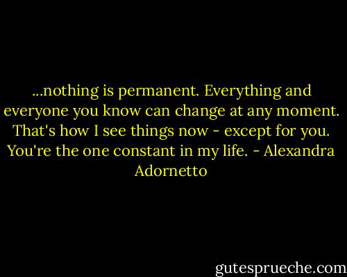 ...nothing is permanent. Everything and everyone you know can change at any moment. That's how I see things now - except for you. You're the one constant in my life. - Alexandra Adornetto