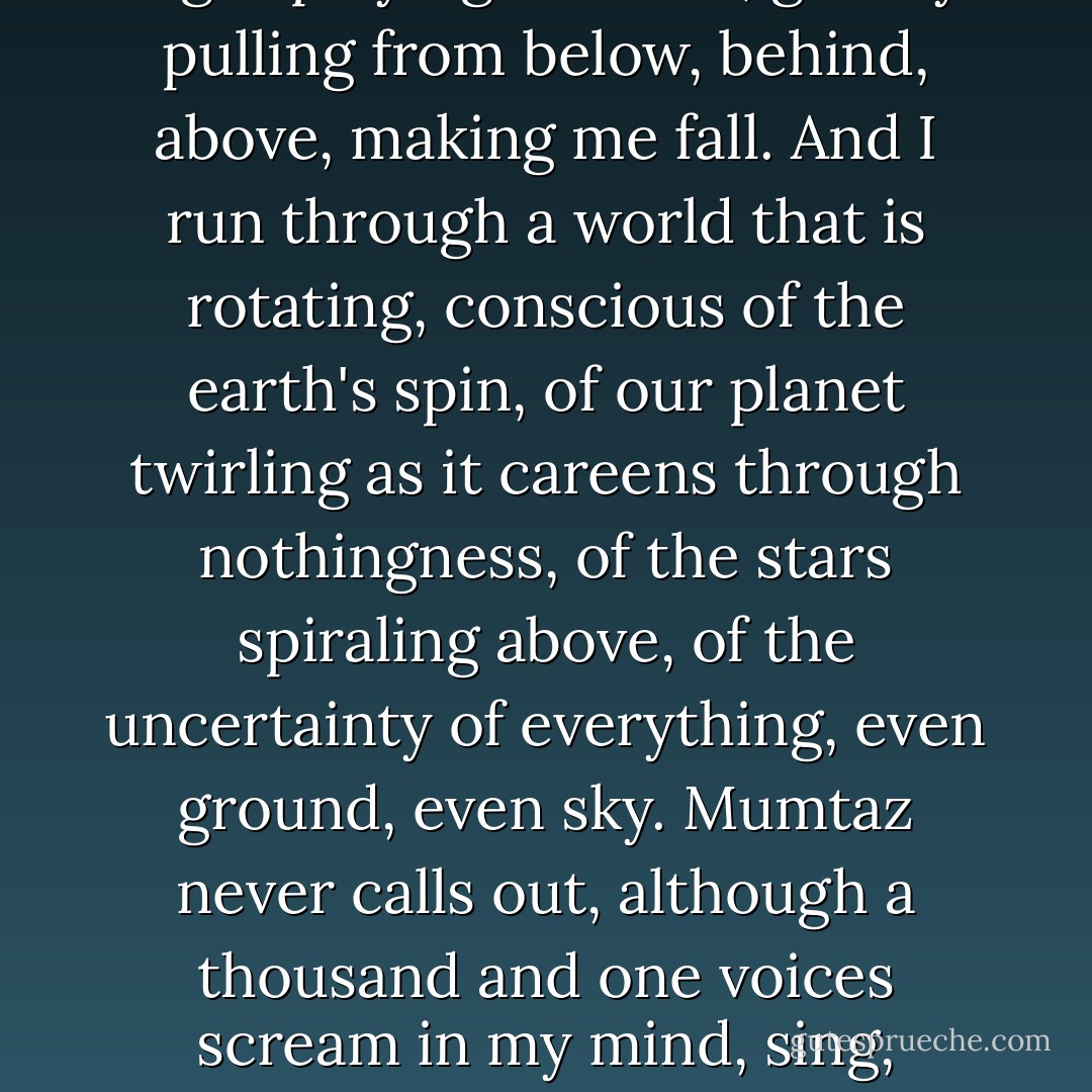 I push against the tree and run away, stumbling, the unreal night playing with me, gravity pulling from below, behind, above, making me fall. And I run through a world that is rotating, conscious of the earth's spin, of our planet twirling as it careens through nothingness, of the stars spiraling above, of the uncertainty of everything, even ground, even sky. Mumtaz never calls out, although a thousand and one voices scream in my mind, sing, whisper, taunt me with madness. - Mohsin Hamid