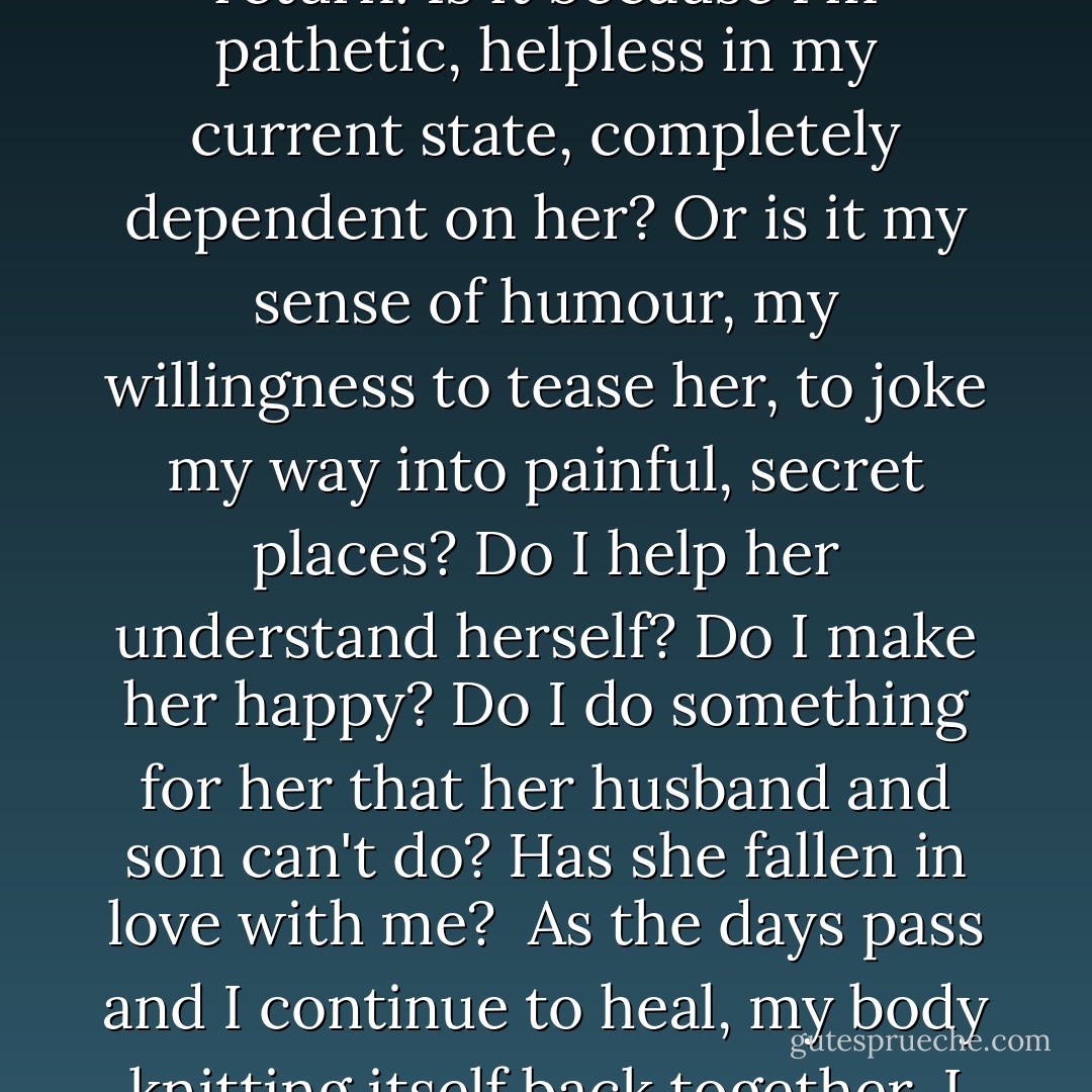 And I ask myself what it is about me that makes this wonderful, beautiful woman return. Is it because I'm pathetic, helpless in my current state, completely dependent on her? Or is it my sense of humour, my willingness to tease her, to joke my way into painful, secret places? Do I help her understand herself? Do I make her happy? Do I do something for her that her husband and son can't do? Has she fallen in love with me?<br /><br />As the days pass and I continue to heal, my body knitting itself back together, I begin to allow myself to think that she has. - Mohsin Hamid