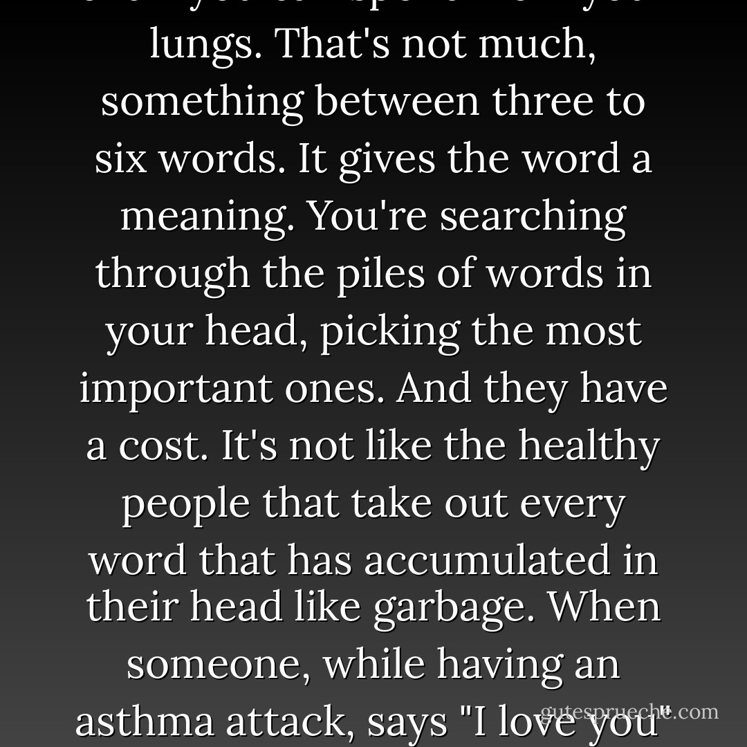 When you're having an asthma attack, you don't have any breath. When you don't have any breath, it's hard to speak. You're limited by the amount of air you can spend from your lungs. That's not much, something between three to six words. It gives the word a meaning. You're searching through the piles of words in your head, picking the most important ones. And they have a cost. It's not like the healthy people that take out every word that has accumulated in their head like garbage. When someone, while having an asthma attack, says "I love you" or "I really love you", there's a difference. A word difference. And a word is a lot, because that word could have been "sit", "Ventolin" or even "ambulance". - Etgar Keret