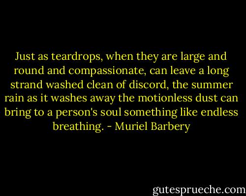Just as teardrops, when they are large and round and compassionate, can leave a long strand washed clean of discord, the summer rain as it washes away the motionless dust can bring to a person's soul something like endless breathing. - Muriel Barbery