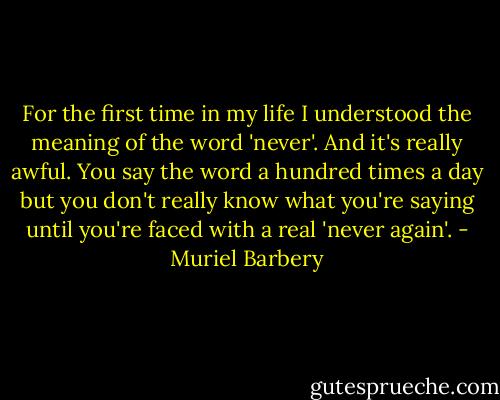 For the first time in my life I understood the meaning of the word 'never'. And it's really awful. You say the word a hundred times a day but you don't really know what you're saying until you're faced with a real 'never again'. - Muriel Barbery