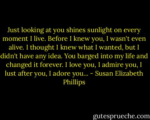 Just looking at you shines sunlight on every moment I live. Before I knew you, I wasn't even alive. I thought I knew what I wanted, but I didn't have any idea. You barged into my life and changed it forever. I love you, I admire you, I lust after you, I adore you... - Susan Elizabeth Phillips