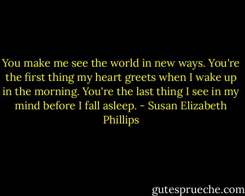You make me see the world in new ways. You're the first thing my heart greets when I wake up in the morning. You're the last thing I see in my mind before I fall asleep. - Susan Elizabeth Phillips
