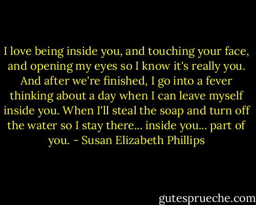 I love being inside you, and touching your face, and opening my eyes so I know it's really you. And after we're finished, I go into a fever thinking about a day when I can leave myself inside you. When I'll steal the soap and turn off the water so I stay there... inside you... part of you. - Susan Elizabeth Phillips