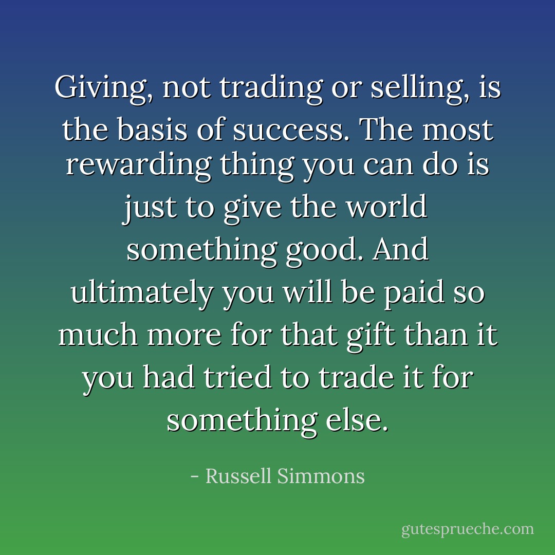 Giving, not trading or selling, is the basis of success. The most rewarding thing you can do is just to give the world something good. And ultimately you will be paid so much more for that gift than it you had tried to trade it for something else. - Russell Simmons