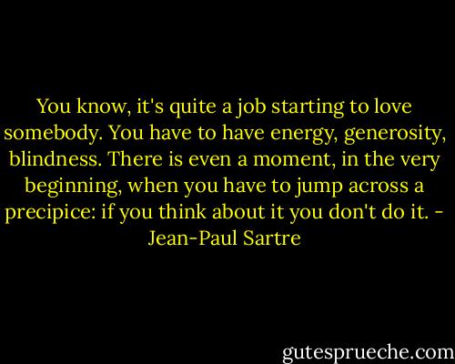 You know, it's quite a job starting to love somebody. You have to have energy, generosity, blindness. There is even a moment, in the very beginning, when you have to jump across a precipice: if you think about it you don't do it. - Jean-Paul Sartre